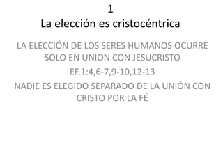 1
La elección es cristocéntrica
LA ELECCIÓN DE LOS SERES HUMANOS OCURRE
SOLO EN UNION CON JESUCRISTO
EF.1:4,6-7,9-10,12-13
NADIE ES ELEGIDO SEPARADO DE LA UNIÓN CON
CRISTO POR LA FÉ
 