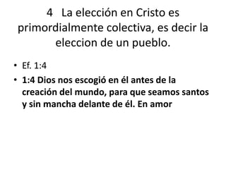 4 La elección en Cristo es
primordialmente colectiva, es decir la
eleccion de un pueblo.
• Ef. 1:4
• 1:4 Dios nos escogió en él antes de la
creación del mundo, para que seamos santos
y sin mancha delante de él. En amor
 