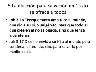5 La elección para salvación en Cristo
se ofrece a todos
• Joh 3:16 "Porque tanto amó Dios al mundo,
que dio a su Hijo unigénito, para que todo el
que cree en él no se pierda, sino que tenga
vida eterna.
• Joh 3:17 Dios no envió a su Hijo al mundo para
condenar al mundo, sino para salvarlo por
medio de él.
 