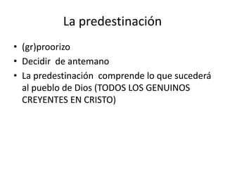 La predestinación
• (gr)proorizo
• Decidir de antemano
• La predestinación comprende lo que sucederá
al pueblo de Dios (TODOS LOS GENUINOS
CREYENTES EN CRISTO)
 