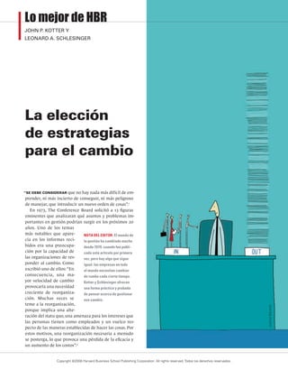 La elección
de estrategias
para el cambio
“SE DEBE CONSIDERAR que no hay nada más difícil de em-
prender, ni más incierto de conseguir, ni más peligroso
de manejar, que introducir un nuevo orden de cosas”.1
En 1973, The Conference Board solicitó a 13 figuras
eminentes que analizaran qué asuntos y problemas im-
portantes en gestión podrían surgir en los próximos 20
años. Uno de los temas
más notables que apare-
cía en los informes reci-
bidos era una preocupa-
ción por la capacidad de
las organizaciones de res-
ponder al cambio. Como
escribió uno de ellos: “En
consecuencia, una ma-
yor velocidad de cambio
provocaría una necesidad
creciente de reorganiza-
ción. Muchas veces se
teme a la reorganización,
porque implica una alte-
ración del statu quo, una amenaza para los intereses que
las personas tienen como empleados y un vuelco res-
pecto de las maneras establecidas de hacer las cosas. Por
estos motivos, una reorganización necesaria a menudo
se posterga, lo que provoca una pérdida de la eficacia y
un aumento de los costos”.2
NOTA DEL EDITOR: El mundo de
la gestión ha cambiado mucho
desde 1979, cuando fue publi-
cado este artículo por primera
vez, pero hay algo que sigue
igual: las empresas en todo
el mundo necesitan cambiar
de rumbo cada cierto tiempo.
Kotter y Schlesinger ofrecen
una forma práctica y probada
de pensar acerca de gestionar
ese cambio.
Justine
Beckett
Lo mejor de HBR
JOHN P. KOTTER Y
LEONARD A. SCHLESINGER
Copyright ©2008 Harvard Business School Publishing Corporation. All rights reserved.Todos los derechos reservados.
 