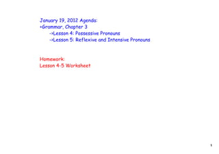 January 19, 2012 Agenda:
+Grammar, Chapter 3
    ->Lesson 4: Possessive Pronouns
    ->Lesson 5: Reflexive and Intensive Pronouns



Homework:
Lesson 4-5 Worksheet




                                                   1
 