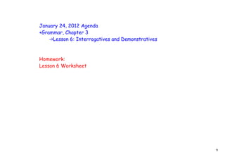 January 24, 2012 Agenda
+Grammar, Chapter 3
    ->Lesson 6: Interrogatives and Demonstratives



Homework:
Lesson 6 Worksheet




                                                    1
 