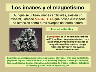Los imanes y el magnetismo Aunque se utilizan imanes artificiales, existen un mineral, llamado  MAGNETITA  que posee cualidades de atracción sobre otros cuerpos de forma natural Imanes naturales La  magnetita  es un mineral que contiene un 72% de hierro. Algunos animales, como las palomas, tienen en su pico granos de magnetita que determinan el campo magnético terrestre y les ayuda a orientarse en su vuelo Los imanes se utilizan de muy diversas formas : altavoces, aros para auriculares, pegatinas (figuras que se adhieren a las neveras), brújulas, cierres para neveras, llaves codificadas, bandas magnéticas de tarjetas de crédito, motores, detectores de metales, para el cierre de mobiliario, etc. 