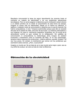 Resultaría monumental la tarea de seguir describiendo los avances hasta el
momento en materia de electricidad o de sus posteriores aplicaciones
tecnológicas. Pero no sería exagerar si dijéramos que la civilización actual volvería
a un estado primitivo de no existir el conocimiento de esta forma de energía.
Imagine su propia vida sin electricidad. Desde ya no habría luz eléctrica, ni
teléfono o cualquier modo de comunicación a distancia que no sea la imprenta. No
habría computadoras, ni cine. Tampoco automóviles porque para ello se necesitó
del paso de la pistola de Volta, precursor de las bujías. La medicina retrocedería a
sus orígenes, sin rayos X, resonancia magnética, ecografías, etc. El mundo de la
alimentación sufriría un gran embate sin la refrigeración. Sin satélites de
comunicación ni computadoras la meteorología sería incapaz de predecir
huracanes o fenómenos como la Corriente del Niño. Si no hay automóviles,
tampoco habrá máquinas de construcción. ¿Habría edificios, puentes, túneles? Tal
vez muy pocos. Es verdad, no tendríamos que vernos con los problemas que
acarrearon estos avances. ¿Pero, a qué precio?
Imagine un mundo así. No se trata de ver si ese mundo sería mejor o peor, eso es
muy difícil de evaluar, tan solo se trata de notar la diferencia.




Obtención de la electricidad
 