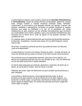 La electricidad se obtiene a gran escala a través de las Centrales Hidroeléctricas
o Termoeléctricas, fuente de energía térmica (combustibles, geotermia, energía
solar, energía nuclear) o energía mecánica (energías eólica, hidráulica,
mareomotriz), la cual acciona unos aparatos motores, por ejemplo, turbinas. Las
turbinas, acopladas a alternadores, convierten su energía mecánica en energía
eléctrica, que luego es distribuida a la red. En la actualidad, las únicas
instalaciones de gran potencia son las centrales termoeléctricas (que funcionan
con combustibles como carbón, petróleo o gas) y las centrales hidroeléctricas (que
funcionan por la fuerza de la caída de aguas en las grandes represas o los
caudales de ríos).
En nuestras casas, la electricidad permite que funcionen las lamparitas eléctricas,
la televisión, la tostadora y muchas otras cosas. Es muy difícil imaginar nuestra
vida sin ella.

Ahora bien, nos damos cuenta de qué es lo que podemos hacer con ella pero,
¿qué es la electricidad?.

La electricidad es una forma de energía. Energía es poder... el poder de hacer, de
hacer por ejemplo que las cosas se muevan y de hacer que las cosas funcionen.

Para entender qué es la electricidad debemos comenzar con los átomos. Los
átomos son pequeñas partículas que son muy difíciles de ver, y son los elementos
con los que está hecho todo a nuestro alrededor.

Un átomo está compuesto por protones, electrones y neutrones. El centro de un
átomo, al cual se llama “núcleo”, tiene al menos un protón.

Alrededor del núcleo viajan los electrones (en igual cantidad que los protones) a
gran velocidad.

Los protones y electrones tienen una propiedad llamada carga, la de los
protones es de signo positivo y la de los electrones es de signo negativo. Los
neutrones no tienen carga. Los protones y electrones se atraen entre sí porque
tienen cargas de distinto signo. En cambio las partículas que tienen cargas del
mismo signo se repelen.
 