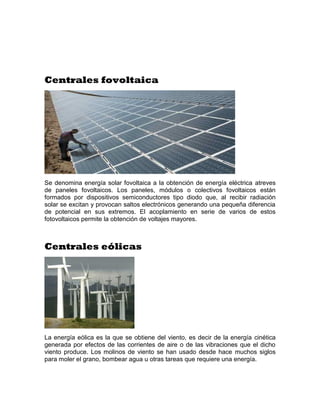 Centrales fovoltaica




Se denomina energía solar fovoltaica a la obtención de energía eléctrica atreves
de paneles fovoltaicos. Los paneles, módulos o colectivos fovoltaicos están
formados por dispositivos semiconductores tipo diodo que, al recibir radiación
solar se excitan y provocan saltos electrónicos generando una pequeña diferencia
de potencial en sus extremos. El acoplamiento en serie de varios de estos
fotovoltaicos permite la obtención de voltajes mayores.



Centrales eólicas




La energía eólica es la que se obtiene del viento, es decir de la energía cinética
generada por efectos de las corrientes de aire o de las vibraciones que el dicho
viento produce. Los molinos de viento se han usado desde hace muchos siglos
para moler el grano, bombear agua u otras tareas que requiere una energía.
 