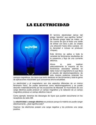 LA ELECTRICIDAD

                                          El termino electricidad deriva del
                                          griego “electrón” que significa “ámbar”
                                          (el filosofo griego tales de mileto, se
                                          dio cuenta de que al frotar una varilla
                                          de ámbar con lana o piel, se creaba
                                          una atracción hacia otros cuerpos en
                                          la densidad e incluso se producen
                                          chispas).
                                          Este término se aplica a toda la
                                          variedad de fenómenos resultantes de
                                          la presencia y flujo de una corriente
                                          eléctrica.
                                          Ahora        si,    para       explicar
                                          adecuadamente la mayoría de los
                                          fenómenos asociados además se
                                          debe incluir el magnetismo lo que lleva
                                          al estudio del electromagnetismo; de
                                          esta manera podemos entender los
campos magnéticos, los rayos que tanto destacan en las tormentas y toda la gama
de aplicaciones industriales que conocemos ene la actualidad.
La electricidad y el magnetismo son dos aspectos diferentes de un mismo
fenómeno físico. Se puede denominar como electromagnetismo y se puede
describir matemáticamente por las ecuaciones de Maxwell. El movimiento de una
carga eléctrica puede producir un campo magnético y la radiación de un campo
magnético produce un campo eléctrico mas el
Como ejemplo: tenemos las descargas de rayos que pueden escucharse en los
receptores de radio AM.
La electricidad o energía eléctrica se produce porque la materia se puede cargar
eléctricamente. ¿Qué significa esto?
Veamos: los electrones poseen una carga negativa y los protones una carga
positiva.
 