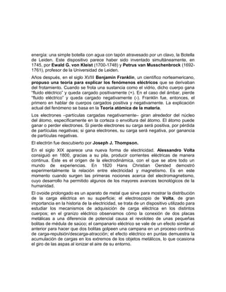 energía: una simple botella con agua con tapón atravesado por un clavo, la Botella
de Leiden. Este dispositivo parece haber sido inventado simultáneamente, en
1745, por Ewald G. von Kleist (1700-1748) y Petrus van Musschenbrock (1692-
1761), profesor de la Universidad de Leiden.
Años después, en el siglo XVIII Benjamín Franklin, un científico norteamericano,
propuso una teoría para explicar los fenómenos eléctricos que se derivaban
del frotamiento. Cuando se frota una sustancia como el vidrio, dicho cuerpo gana
“fluido eléctrico” y queda cargado positivamente (+). En el caso del ámbar, pierde
“fluido eléctrico” y queda cargado negativamente (-). Franklin fue, entonces, el
primero en hablar de cuerpos cargados positiva y negativamente. La explicación
actual del fenómeno se basa en la Teoría atómica de la materia.
Los electrones –partículas cargadas negativamente– giran alrededor del núcleo
del átomo, específicamente en la corteza o envoltura del átomo. El átomo puede
ganar o perder electrones. Si pierde electrones su carga será positiva, por pérdida
de partículas negativas; si gana electrones, su carga será negativa, por ganancia
de partículas negativas.
El electrón fue descubierto por Joseph J. Thompson.
En el siglo XIX aparece una nueva forma de electricidad. Alessandro Volta
consiguió en 1800, gracias a su pila, producir corrientes eléctricas de manera
continua. Éste es el origen de la electrodinámica, con el que se abre todo un
mundo de experiencias. En 1820 Hans Christian Oersted demostró
experimentalmente la relación entre electricidad y magnetismo. Es en este
momento cuando surgen las primeras nociones acerca del electromagnetismo,
cuyo desarrollo ha permitido algunos de los mayores avances tecnológicos de la
humanidad.
El ovoide prolongado es un aparato de metal que sirve para mostrar la distribución
de la carga eléctrica en su superficie; el electroscopio de Volta, de gran
importancia en la historia de la electricidad, se trata de un dispositivo utilizado para
estudiar los mecanismos de adquisición de carga eléctrica en los distintos
cuerpos; en el granizo eléctrico observamos cómo la conexión de dos placas
metálicas a una diferencia de potencial causa el revoloteo de unas pequeñas
bolitas de médula de saúco; el campanario eléctrico se vale de un efecto similar al
anterior para hacer que dos bolitas golpeen una campana en un proceso continuo
de carga-repulsión/descarga-atracción; el efecto eléctrico en puntas demuestra la
acumulación de cargas en los extremos de los objetos metálicos, lo que ocasiona
el giro de las aspas al ionizar el aire de su entorno.
 
