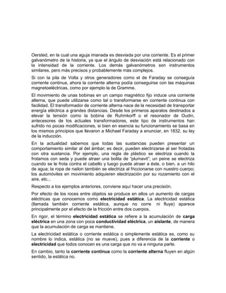 Oersted, en la cual una aguja imanada es desviada por una corriente. Es el primer
galvanómetro de la historia, ya que el ángulo de desviación está relacionado con
la intensidad de la corriente. Los demás galvanómetros son instrumentos
similares, pero más precisos y probablemente más complejos.
Si con la pila de Volta y otros generadores como el de Faraday se conseguía
corriente continua, ahora la corriente alterna podía conseguirse con las máquinas
magnetoeléctricas, como por ejemplo la de Gramme.
El movimiento de unas bobinas en un campo magnético fijo induce una corriente
alterna, que puede utilizarse como tal o transformarse en corriente continua con
facilidad. El transformador de corriente alterna nace de la necesidad de transportar
energía eléctrica a grandes distancias. Desde los primeros aparatos destinados a
elevar la tensión como la bobina de Ruhmkorff o el resonador de Oudin,
antecesores de los actuales transformadores, este tipo de instrumentos han
sufrido no pocas modificaciones, si bien en esencia su funcionamiento se basa en
los mismos principios que llevaron a Michael Faraday a enunciar, en 1832, su ley
de la inducción.
En la actualidad sabemos que todas las sustancias pueden presentar un
comportamiento similar al del ámbar; es decir, pueden electrizarse al ser frotadas
con otra sustancia. Por ejemplo, una regla de plástico se electriza cuando la
frotamos con seda y puede atraer una bolita de “plumavit”; un peine se electriza
cuando se le frota contra el cabello y luego puede atraer a éste, o bien, a un hilo
de agua; la ropa de nailon también se electriza al friccionarse con nuestro cuerpo;
los automóviles en movimiento adquieren electrización por su rozamiento con el
aire, etc...
Respecto a los ejemplos anteriores, conviene aquí hacer una precisión.
Por efecto de los roces entre objetos se produce en ellos un aumento de cargas
eléctricas que conocemos como electricidad estática. La electricidad estática
(llamada también corriente estática, aunque no corre ni fluye) aparece
principalmente por el efecto de la fricción entre dos cuerpos.
En rigor, el término electricidad estática se refiere a la acumulación de carga
eléctrica en una zona con poca conductividad eléctrica, un aislante, de manera
que la acumulación de carga se mantiene.
La electricidad estática o corriente estática o simplemente estática es, como su
nombre lo indica, estática (no se mueve), pues a diferencia de la corriente o
electricidad que todos conocen es una carga que no va a ninguna parte.
En cambio, tanto la corriente continua como la corriente alterna fluyen en algún
sentido, la estática no.
 