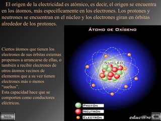 El origen de la electricidad es atómico, es decir, el origen se encuentra
en los átomos, más específicamente en los electrones. Los protones y
neutrones se encuentran en el núcleo y los electrones giran en órbitas
alrededor de los protones.



Ciertos átomos que tienen los
electrones de sus órbitas externas
propensos a arrancarse de ellas, o
también a recibir electrones de
otros átomos vecinos de
elementos que a su vez tienen
electrones más o menos
“sueltos”.
Esta capacidad hace que se
comporten como conductores
eléctricos.

 Inicio
 