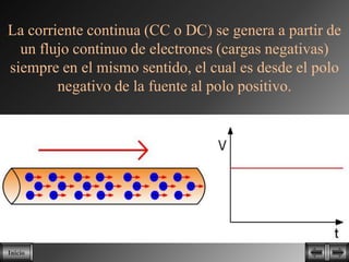 La corriente continua (CC o DC) se genera a partir de
  un flujo continuo de electrones (cargas negativas)
siempre en el mismo sentido, el cual es desde el polo
        negativo de la fuente al polo positivo.




Inicio
 
