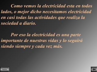 Como vemos la electricidad esta en todos
lados, o mejor dicho necesitamos electricidad
en casi todas las actividades que realiza la
sociedad a diario.

     Por eso la electricidad es una parte
importante de nuestras vidas y lo seguirá
siendo siempre y cada vez más.



Inicio
 