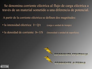Se denomina corriente eléctrica al flujo de carga eléctrica a
través de un material sometido a una diferencia de potencial.

 A partir de la corriente eléctrica se definen dos magnitudes:

• la intensidad eléctrica: I= Q/t    (carga x unidad de tiempo)


• la densidad de corriente:    I/S   (Intensidad x unidad de superficie)




Inicio
 