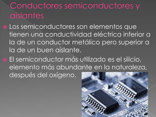  Los semiconductores son elementos que
  tienen una conductividad eléctrica inferior a
  la de un conductor metálico pero superior a
  la de un buen aislante.
 El semiconductor más utilizado es el silicio,
  elemento más abundante en la naturaleza,
  después del oxígeno.
 