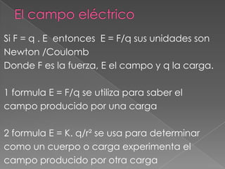 Si F = q . E entonces E = F/q sus unidades son
Newton /Coulomb
Donde F es la fuerza, E el campo y q la carga.

1 formula E = F/q se utiliza para saber el
campo producido por una carga

2 formula E = K. q/r² se usa para determinar
como un cuerpo o carga experimenta el
campo producido por otra carga
 