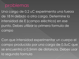 Una carga de 0,2 uC experimenta una fuerza
de 18 N debido a otra carga. Determine la
intensidad de E (campo eléctrico) en ese
punto. Debes utilizar la primera formula de
campo

Con que intensidad experimentar un cuerpo el
campo producido por una carga de 0,5uC que
se encuentra a 0,5mm de distancia. Debes usar
la segunda formula
 