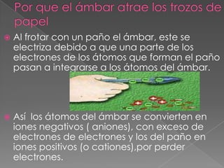    Al frotar con un paño el ámbar, este se
    electriza debido a que una parte de los
    electrones de los átomos que forman el paño
    pasan a integrarse a los átomos del ámbar.




   Así los átomos del ámbar se convierten en
    iones negativos ( aniones), con exceso de
    electrones de electrones y los del paño en
    iones positivos (o cationes),por perder
    electrones.
 