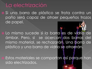    Si una barra de plástico se frota contra un
    paño será capaz de atraer pequeños trozos
    de papel.

   Lo mismo sucede si la barra es de vidrio de
    ámbar. Pero, si se acercan dos barras del
    mismo material, se rechazarán. Una barra de
    plástico y una barra de vidrio se atraerán.

   Estos materiales se comportan así porque han
    sido electrizados.
 