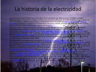 La historia de la electricidad
•   La historia de la electricidad como rama de la física comenzó con observaciones aisladas y simples
    especulaciones o intuiciones médicas, como el uso de peces eléctricos en enfermedades como la gota y el
    dolor de cabeza, u objetos arqueológicos de interpretación discutible (la batería de Bagdad).8 Tales de
    Mileto fue el primero en observar los fenómenos eléctricos cuando, al frotar una barra de ámbar con un
    paño, notó que la barra podía atraer objetos livianos.2 4
•   Mientras la electricidad era todavía considerada poco más que un espectáculo de salón, las primeras
    aproximaciones científicas al fenómeno fueron hechas en los siglos XVII y XVIII por investigadores
    sistemáticos como Gilbert, von Guericke, Henry Cavendish, Du Fay, van Musschenbroek y Watson. Estas
    observaciones empiezan a dar sus frutos con Galvani, Volta, Coulomb y Franklin, y, ya a comienzos del siglo
    XIX, con Ampère, Faraday y Ohm. No obstante, el desarrollo de una teoría que unificara la electricidad con
    el magnetismo como dos manifestaciones de un mismo fenómeno no se alcanzó hasta la formulación de
    las ecuaciones de Maxwell (1861-1865).
•   Los desarrollos tecnológicos que produjeron la primera revolución industrial no hicieron uso de la
    electricidad. Su primera aplicación práctica generalizada fue el telégrafo eléctrico de Samuel Morse (1833),
    que revolucionó las telecomunicaciones. La generación masiva de electricidad comenzó cuando, a fines del
    siglo XIX, se extendió la iluminación eléctrica de las calles y las casas. La creciente sucesión de aplicaciones
    que esta disponibilidad produjo hizo de la electricidad una de las principales fuerzas motrices de
    la segunda revolución industrial. Más que de grandes teóricos, como Lord Kelvin, fue éste el momento de
    grandes inventores como Gramme, Westinghouse, von Siemens y Alexander Graham Bell. Entre ellos
    destacaron Nikola Tesla y Thomas Alva Edison, cuya revolucionaria manera de entender la relación
    entre investigación y mercado capitalista convirtió la innovación tecnológica en una actividad industrial.
    Tesla, un inventor serbio-americano, descubrió el principio del campo magnético rotatorio en 1882, que es
    la base de la maquinaria de corriente alterna. También inventó el sistema de motores y generadores
    de corriente alterna polifásica que da energía a la sociedad moderna.
 