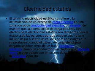 Electricidad estatica
• El término electricidad estática se refiere a la
  acumulación de un exceso de carga eléctrica en una
  zona con poca conductividad eléctrica, unaislante, de
  manera que la acumulación de carga persiste. Los
  efectos de la electricidad estática son familiares para la
  mayoría de las personas porque pueden ver, notar e
  incluso llegar a sentir las chispas de las descargas que
  se producen cuando el exceso de carga del objeto
  cargado se pone cerca de un buen conductor
  eléctrico (como un conductor conectado a una toma de
  tierra) u otro objeto con un exceso de carga pero con
  lapolaridad opuesta.
 