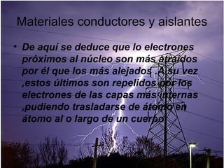 Materiales conductores y aislantes
• De aquí se deduce que lo electrones
  próximos al núcleo son más atraídos
  por él que los más alejados .A su vez
  ,estos últimos son repelidos por los
  electrones de las capas más internas
  ,pudiendo trasladarse de átomo en
  átomo al o largo de un cuerpo
 