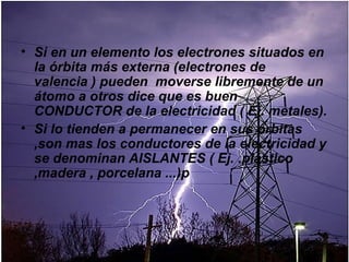 • Si en un elemento los electrones situados en
  la órbita más externa (electrones de
  valencia ) pueden moverse libremente de un
  átomo a otros dice que es buen
  CONDUCTOR de la electricidad ( Ej. metales).
• Si lo tienden a permanecer en sus órbitas
  ,son mas los conductores de la electricidad y
  se denominan AISLANTES ( Ej. .plástico
  ,madera , porcelana ...)p
 