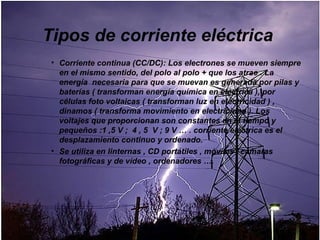 Tipos de corriente eléctrica
 • Corriente continua (CC/DC): Los electrones se mueven siempre
   en el mismo sentido, del polo al polo + que los atrae . La
   energía necesaria para que se muevan es generada por pilas y
   baterías ( transforman energía química en eléctrica ), por
   células foto voltaicas ( transforman luz en electricidad ) ,
   dinamos ( transforma movimiento en electricidad ). Los
   voltajes que proporcionan son constantes en el tiempo y
   pequeños :1 ,5 V ; 4 , 5 V ; 9 V … . corriente eléctrica es el
   desplazamiento continuo y ordenado.
 • Se utiliza en linternas , CD portátiles , móviles , cámaras
   fotográficas y de vídeo , ordenadores ….
 