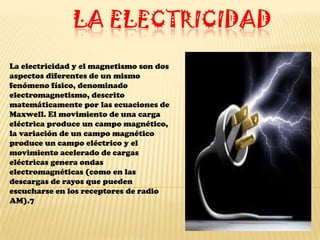LA ELECTRICIDAD
La electricidad y el magnetismo son dos
aspectos diferentes de un mismo
fenómeno físico, denominado
electromagnetismo, descrito
matemáticamente por las ecuaciones de
Maxwell. El movimiento de una carga
eléctrica produce un campo magnético,
la variación de un campo magnético
produce un campo eléctrico y el
movimiento acelerado de cargas
eléctricas genera ondas
electromagnéticas (como en las
descargas de rayos que pueden
escucharse en los receptores de radio
AM).7
 