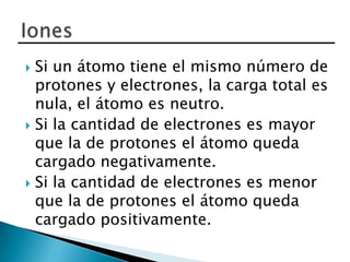  Si un átomo tiene el mismo número de
  protones y electrones, la carga total es
  nula, el átomo es neutro.
 Si la cantidad de electrones es mayor
  que la de protones el átomo queda
  cargado negativamente.
 Si la cantidad de electrones es menor
  que la de protones el átomo queda
  cargado positivamente.
 