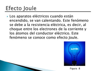    Los aparatos eléctricos cuando están
    encendido, se van calentando. Este fenómeno
    se debe a la resistencia eléctrica, es decir, al
    choque entre los electrones de la corriente y
    los átomos del conductor eléctrico. Este
    fenómeno se conoce como efecto Joule.




                                        Figura 8
 