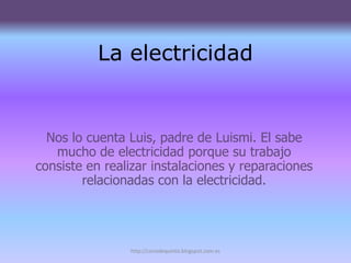 La electricidad


  Nos lo cuenta Luis, padre de Luismi. El sabe
   mucho de electricidad porque su trabajo
consiste en realizar instalaciones y reparaciones
        relacionadas con la electricidad.




                http://conodequinto.blogspot.com.es
 