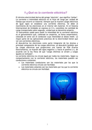 3
1-¿Qué es la corriente eléctrica?
El término electricidad deriva del griego "electrón", que significa "ámbar".
La corriente o intensidad eléctrica es el flujo de carga por unidad de
tiempo que recorre un material. Siempre que se mueven cargas eléctricas
de igual signo se establece una corriente eléctrica. Se debe al
movimiento de los electrones en el interior del material. En el Sistema
Internacional de Unidades se expresa en C/s, culombios (la cantidad de
carga transportada) sobre segundo, unidad que se denomina amperio.
El instrumento usado para medir la intensidad de la corriente eléctrica
es el galvanómetro que, calibrado en amperios, se llama amperímetro,
colocado en serie con el conductor cuya intensidad se desea medir. La
mayor parte de las aplicaciones prácticas de la electricidad tienen que
ver con corrientes eléctricas.
Al descubrirse los electrones como parte integrante de los átomos y
principal componente de las cargas eléctricas, se descubrió también que
las cargas eléctricas que proporciona una fuente de FEM (Fuerza
Electromotriz), se mueven del signo negativo (–) hacia el positivo (+), de
acuerdo con la ley física de que "cargas distintas se atraen y cargas
iguales se rechazan".
La corriente eléctrica no circula igual por todos los materiales. Según su
comportamiento con la corriente eléctrica, los materiales pueden ser
conductores o aislantes:
Los materiales conductores son los materiales por los que la
corriente eléctrica circula con facilidad.
Los materiales aislantes son los materiales por los que la corriente
eléctrica no circula con facilidad.
 