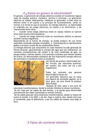 4
2-¿Cómo se genera la electricidad?
En general, la generación de energía eléctrica consiste en transformar alguna
clase de energía química, mecánica, térmica o luminosa… La generación
eléctrica se realiza, básicamente, mediante un generador; si bien estos no
difieren entre sí en cuanto a su principio de funcionamiento, varían en
función a la forma en que se accionan. En energía eléctrica. La electricidad
es originada por las cargas eléctricas, en reposo o en movimiento, y las
interacciones entre ellas:
Cuando varias cargas eléctricas están en reposo relativo se ejercen
entre ellas fuerzas electroestáticas.
Cuando las cargas eléctricas están en movimiento relativo se ejercen
también fuerzas magnéticas.
Dependiendo de la fuente de energía, se puede producir de una forma
sostenible utilizando energías renovables, o contribuyendo al calentamiento
global si se hace a través de los combustibles fósiles.
La energía eléctrica que consumimos en cada momento ha sido generada de
formas diversas: aprovechando la energía del agua que cae (hidráulica), en
centrales termoeléctricas (de carbón o de ciclo combinado de gas), en
parque eólicos, huertos solares, o en centrales nucleares que fisionan átomos
de Uranio. En determinados momentos del día importamos energía eléctrica
del extranjero o mandamos fuera el excedente.
Las formas de producir electricidad son:
Por fricción, por reacciones químicas,
por presión, por calor, por luz y por
magnetismo.
Todas las centrales que generan
electricidad lo hacen así:
Un generador eléctrico que es como
una especie de ventilador gigante, se le
hace girar, de esta forma se produce
electricidad.
Después de esto, pasa a una serie de
estaciones transformadoras, donde la tensión (Voltios) se elevan muchísimo.
De ahí viaja por los cables de alta tensión, y se pierde poca electricidad
precisamente por haber aumentado su tensión (voltios).
De los cables pasa por otras estaciones transformadores, donde se reduce de
nuevo la tensión a los 220V, y de ahí, llega a nuestra casa, donde entra por
la acometida, pasa el diferencial, y por los cables de nuestra casa llega al
foco.
3-Tipos de corriente eléctrica
 