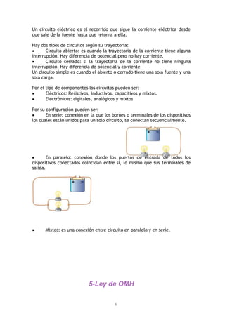 6
Un circuito eléctrico es el recorrido que sigue la corriente eléctrica desde
que sale de la fuente hasta que retorna a ella.
Hay dos tipos de circuitos según su trayectoria:
Circuito abierto: es cuando la trayectoria de la corriente tiene alguna
interrupción. Hay diferencia de potencial pero no hay corriente.
Circuito cerrado: si la trayectoria de la corriente no tiene ninguna
interrupción. Hay diferencia de potencial y corriente.
Un circuito simple es cuando el abierto o cerrado tiene una sola fuente y una
sola carga.
Por el tipo de componentes los circuitos pueden ser:
Eléctricos: Resistivos, inductivos, capacitivos y mixtos.
Electrónicos: digitales, analógicos y mixtos.
Por su configuración pueden ser:
En serie: conexión en la que los bornes o terminales de los dispositivos
los cuales están unidos para un solo circuito, se conectan secuencialmente.
En paralelo: conexión donde los puertos de entrada de todos los
dispositivos conectados coincidan entre sí, lo mismo que sus terminales de
salida.
Mixtos: es una conexión entre circuito en paralelo y en serie.
5-Ley de OMH
 
