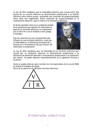 7
La ley de Ohm establece que la intensidad eléctrica que circula entre dos
puntos de un circuito eléctrico es directamente proporcional a la tensión
eléctrica entre dichos puntos, existiendo una constante de proporcionalidad
entre estas dos magnitudes. Dicha constante de proporcionalidad es la
conductancia eléctrica, que es inversa a la resistencia eléctrica.
El ohmio (también ohm) es la unidad de medida
de la resistencia que oponen los materiales al
paso de la corriente eléctrica y se representa
con la letra W o con el símbolo o letra griega
Ω (omega).
Esta ley relaciona los tres componentes que
influyen en una corriente eléctrica, como son
la intensidad (I), la diferencia de potencial o
tensión (V) y la resistencia (R) que ofrecen los
materiales o conductores.
La Ley de Ohm establece que "la intensidad de la corriente eléctrica que
circula por un conductor eléctrico es directamente proporcional a la
diferencia de potencial aplicada e inversamente proporcional a la resistencia
del mismo", se puede expresar matemáticamente en la siguiente fórmula o
ecuación:
Como se puede observar para recordar las tres expresiones de la Ley de OHM
se utiliza el triángulo de abajo.
Esta Ley se aplica en los distintos circuitos eléctricos.
6-Centrales eléctricas
 