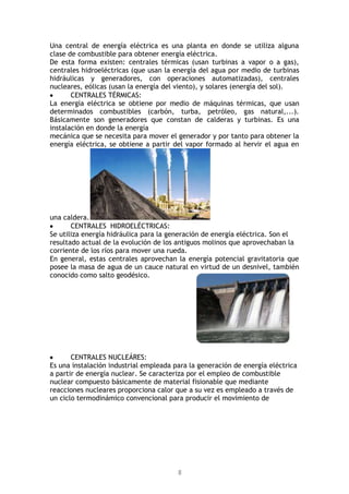 8
Una central de energía eléctrica es una planta en donde se utiliza alguna
clase de combustible para obtener energía eléctrica.
De esta forma existen: centrales térmicas (usan turbinas a vapor o a gas),
centrales hidroeléctricas (que usan la energía del agua por medio de turbinas
hidráulicas y generadores, con operaciones automatizadas), centrales
nucleares, eólicas (usan la energía del viento), y solares (energía del sol).
CENTRALES TÉRMICAS:
La energía eléctrica se obtiene por medio de máquinas térmicas, que usan
determinados combustibles (carbón, turba, petróleo, gas natural,...).
Básicamente son generadores que constan de calderas y turbinas. Es una
instalación en donde la energía
mecánica que se necesita para mover el generador y por tanto para obtener la
energía eléctrica, se obtiene a partir del vapor formado al hervir el agua en
una caldera.
CENTRALES HIDROELÉCTRICAS:
Se utiliza energía hidráulica para la generación de energía eléctrica. Son el
resultado actual de la evolución de los antiguos molinos que aprovechaban la
corriente de los ríos para mover una rueda.
En general, estas centrales aprovechan la energía potencial gravitatoria que
posee la masa de agua de un cauce natural en virtud de un desnivel, también
conocido como salto geodésico.
CENTRALES NUCLEÁRES:
Es una instalación industrial empleada para la generación de energía eléctrica
a partir de energía nuclear. Se caracteriza por el empleo de combustible
nuclear compuesto básicamente de material fisionable que mediante
reacciones nucleares proporciona calor que a su vez es empleado a través de
un ciclo termodinámico convencional para producir el movimiento de
 