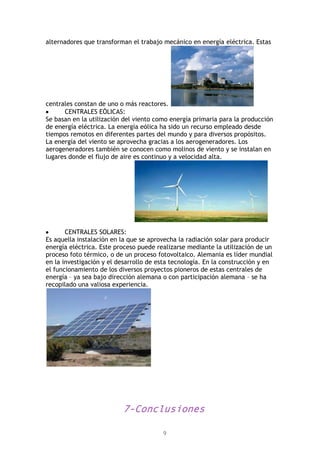9
alternadores que transforman el trabajo mecánico en energía eléctrica. Estas
centrales constan de uno o más reactores.
CENTRALES EÓLICAS:
Se basan en la utilización del viento como energía primaria para la producción
de energía eléctrica. La energía eólica ha sido un recurso empleado desde
tiempos remotos en diferentes partes del mundo y para diversos propósitos.
La energía del viento se aprovecha gracias a los aerogeneradores. Los
aerogeneradores también se conocen como molinos de viento y se instalan en
lugares donde el flujo de aire es continuo y a velocidad alta.
CENTRALES SOLARES:
Es aquella instalación en la que se aprovecha la radiación solar para producir
energía eléctrica. Este proceso puede realizarse mediante la utilización de un
proceso foto térmico, o de un proceso fotovoltaico. Alemania es líder mundial
en la investigación y el desarrollo de esta tecnología. En la construcción y en
el funcionamiento de los diversos proyectos pioneros de estas centrales de
energía – ya sea bajo dirección alemana o con participación alemana – se ha
recopilado una valiosa experiencia.
7-Conclusiones
 