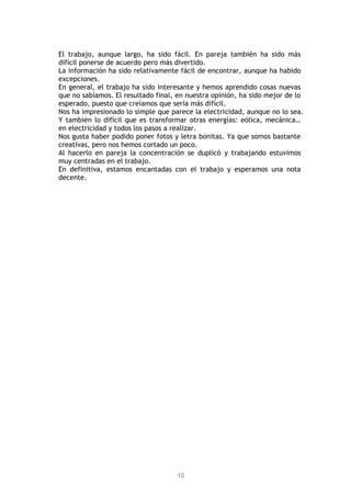 10
El trabajo, aunque largo, ha sido fácil. En pareja también ha sido más
difícil ponerse de acuerdo pero más divertido.
La información ha sido relativamente fácil de encontrar, aunque ha habido
excepciones.
En general, el trabajo ha sido interesante y hemos aprendido cosas nuevas
que no sabíamos. El resultado final, en nuestra opinión, ha sido mejor de lo
esperado, puesto que creíamos que sería más difícil.
Nos ha impresionado lo simple que parece la electricidad, aunque no lo sea.
Y también lo difícil que es transformar otras energías: eólica, mecánica…
en electricidad y todos los pasos a realizar.
Nos gusta haber podido poner fotos y letra bonitas. Ya que somos bastante
creativas, pero nos hemos cortado un poco.
Al hacerlo en pareja la concentración se duplicó y trabajando estuvimos
muy centradas en el trabajo.
En definitiva, estamos encantadas con el trabajo y esperamos una nota
decente.
 