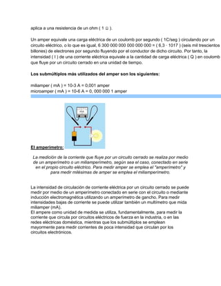 aplica a una resistencia de un ohm ( 1

).

Un amper equivale una carga eléctrica de un coulomb por segundo ( 1C/seg ) circulando por un
circuito eléctrico, o lo que es igual, 6 300 000 000 000 000 000 = ( 6,3 · 1017 ) (seis mil trescientos
billones) de electrones por segundo fluyendo por el conductor de dicho circuito. Por tanto, la
intensidad ( I ) de una corriente eléctrica equivale a la cantidad de carga eléctrica ( Q ) en coulomb
que fluye por un circuito cerrado en una unidad de tiempo.
Los submúltiplos más utilizados del amper son los siguientes:
miliamper ( mA ) = 10-3 A = 0,001 amper
microamper ( mA ) = 10-6 A = 0, 000 000 1 amper

El amperímetro:
La medición de la corriente que fluye por un circuito cerrado se realiza por medio
de un amperímetro o un miliamperímetro, según sea el caso, conectado en serie
en el propio circuito eléctrico. Para medir amper se emplea el "amperímetro" y
para medir milésimas de amper se emplea el miliamperímetro.

La intensidad de circulación de corriente eléctrica por un circuito cerrado se puede
medir por medio de un amperímetro conectado en serie con el circuito o mediante
inducción electromagnética utilizando un amperímetro de gancho. Para medir
intensidades bajas de corriente se puede utilizar también un multímetro que mida
miliamper (mA).
El ampere como unidad de medida se utiliza, fundamentalmente, para medir la
corriente que circula por circuitos eléctricos de fuerza en la industria, o en las
redes eléctricas doméstica, mientras que los submúltiplos se emplean
mayormente para medir corrientes de poca intensidad que circulan por los
circuitos electrónicos.

 