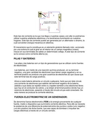 Este tipo de corriente es la que nos llega a nuestras casas y sin ella no podríamos
utilizar nuestros artefactos eléctricos y no tendríamos iluminación en nuestros
hogares. Este tipo de corriente puede ser generada por un alternador o dinamo, la
cual convierten energía mecánica en eléctrica.
El mecanismo que lo constituye es un elemento giratorio llamado rotor, accionado
por una turbina el cual al girar en el interior de un campo magnético (masa),
induce en sus terminales de salida un determinado voltaje. A este tipo de corriente
se le conoce como corriente alterna (a).

PILAS Y BATERÍAS:
Las pilas y las baterías son un tipo de generadores que se utilizan como fuentes
de electricidad.
Las baterías, por medio de una reacción química producen, en su terminal
negativo, una gran cantidad de electrones (que tienen carga negativa) y en su
terminal positivo se produce una gran ausencia de electrones (lo que causa que
este terminal sea de carga positiva).
Ahora si esta batería alimenta un circuito cualquiera, hará que por éste circule
una corriente de electrones que saldrán del terminal negativo de la batería,
(debido a que éstos se repelen entre si y repelen también a los electrones libres
que hay en el conductor de cobre), y se dirijan al terminal positivo donde hay un
carencia de electrones, pasando a través del circuito al que está conectado. De
esta manera se produce la corriente eléctrica.

FUERZA ELECTROMOTRIZ DE UN GENERADOR:
Se denomina fuerza electromotriz (FEM) a la energía proveniente de cualquier
fuente, medio o dispositivo que suministre corriente eléctrica. Para ello se necesita
la existencia de una diferencia de potencial entre dos puntos o polos (uno negativo
y el otro positivo) de dicha fuente, que sea capaz de bombear o impulsar las
cargas eléctricas a través de un circuito cerrado.

 