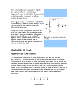 En la actualidad existen dispositivos digitales
que realizan la función del voltímetro
presentando unas características de aislamiento
bastante elevadas empleando complejos
circuitos de aislamiento.
En la Figura se puede observar la conexión de
un voltímetro (V) entre los puntos de a y b de un
circuito, entre los que queremos medir su
diferencia de potencial.
En algunos casos, para permitir la medida de
tensiones superiores a las que soportarían los
devanados y órganos mecánicos del aparato o
los circuitos electrónicos en el caso de los
Conexión de un voltímetro en un
digitales, se les dota de una resistencia de
circuito
elevado valor colocada en serie con el
voltímetro, de forma que solo le someta a una
fracción de la tensión total.

ASOCIACIÓN DE PILAS:
ASOCIACIÓN DE PILAS EN SERIE
Las pilas pueden conectarse en serie cualesquiera que sean las fuerzas
electromotrices y la máxima corriente que cada una de ellas pueda suministrar.
Evidentemente, al conectarlas en serie, las fuerzas electromotrices se suman, así
como sus resistencias internas. Se puede notar que la pila equivalente al conjunto
de las n pilas resulta con una f.e.m. mayor, pero, con una resistencia interna
mayor, lo cual empeora la situación en este punto. Se debe considerar, además, la
corriente máxima que puede suministrar cada una de ellas. La asociación serie
sólo podrá suministrar la corriente de la pila que menos corriente es capaz
suministrar.

pilas en serie

 