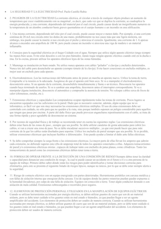 LA SEGURIDAD Y LA ELECTRICIDAD Prof. Paolo Castillo Rubio
2. PELIGROS DE LA ELECTRICIDAD La corriente eléctrica, al circular a través de cualquier objeto produce un aumento de
temperatura que crece cuadráticamente con su magnitud , es decir, que cada vez que se duplica la corriente, se cuadruplica la
energía producida; y esta corriente, dependiendo del material por el cual circule, puede causar desde un insignificante aumento en
la temperatura de un alambre conductor hasta graves quemaduras en el cuerpo humano o un incendio en una edificación.
3. Una misma corriente, dependiendo del sitio por el cual circule, puede causar mayor o menor daño. Por ejemplo, si una corriente
continua de 20 mA nos circula entre los dedos de una mano, probablemente no nos cause más que una ligera molestia, sin
embargo, nos puede causar la muerte si nos circula por el pecho y atraviesa el corazón. Igualmente, una corriente de 1 A apenas
alcanza a encender una ampolleta de 100 W, pero puede causar un incendio si atraviesa una viga de madera o un material
inflamable.
4. Consejos para la seguridad eléctrica en el hogar Cuidado con el agua. Siempre que utilice algún aparato eléctrico tenga siempre
las manos bien secas. Evite estar descalzo o con los pies húmedos. Jamás toque ningún aparato eléctrico cuando esté en la ducha o
tina. En la cocina, procure utilizar los aparatos eléctricos lejos de las zonas húmedas.
5. Mantenga su instalación en buen estado. No utilice nunca aparatos con cables “pelados” o clavijas y enchufes deteriorados.
Nunca tire del cable para desenchufar un aparato (siempre tómelo de la clavija). Evite hacer conexiones en enchufes múltiples, es
mejor usar un enchufe para cada aparato.
6. Electrodomésticos. Lea las instrucciones del fabricante antes de poner en marcha un aparato nuevo. Utilice la toma de tierra.
Compruebe si ta tensión es la adecuada. Asegúrese de que el aparato esté bien seco. Si va a manipular el electrodoméstico,
desconéctelo antes. Si un aparato da la corriente, desenchúfelo inmediatamente y llame a un técnico. Desconecte los aparatos
cuando haya terminado de usarlos. Si va a cambiar una ampolleta, desconecte antes el interruptor correspondiente. Si va a
manipular alguna instalación, desconecte el automático y compruebe la ausencia de tensión. No coloque cables cerca de focos de
calor (chimeneas, estufas, etc.).
7. Extensiones eléctricas y capacidades Las computadoras ocupan rápidamente todas las tomas de corriente. Pocos lugares se
encuentran equipados con las suficientes en la pared. Dado que es necesario conectar, además, algún equipo que no es
informático, es fácil ver que son muy necesarias las extensiones eléctricas múltiples. El uso de estas extensiones debe ser
controlado con cuidado, no sólo para que no queden a la vista, sino porque también suponen un peligro considerable para aquellos
que tengan que pasar por encima. A parte del daño físico que puede provocar engancharse repentinamente con el cable, se trata de
una forma rápida y poco agradable de desconectar un sistema.
8. Por razones de seguridad física y de trabajo se recomienda tener en cuenta las siguientes reglas: Las extensiones eléctricas
deben estar fuera de las zonas de paso , siempre que sea posible. Se debe utilizar canaletas de goma adecuadas para cubrir los
cables, si van a cruzar una zona de paso. No se debe encadenar sucesivos múltiples , ya que esto puede hacer que pase más
corriente de la que los cables están diseñados para soportar. Utilice los enchufes de pared siempre que sea posible. Si es posible,
utilizar extensiones eléctricas que incluyan fusibles o diferenciales . Esto puede ayudar a limitar el daño ante fallas eléctricas.
9. Se debe comprobar siempre la carga frente a las extensiones eléctricas. La mayor parte de ellas llevan los amperes que admite
cada extensión, no debiendo superar esta cifra de amperaje total de todos los aparatos conectados a ellas. Adquiera tomacorrientes
de pared y/o extensiones eléctricas mixtas , capaces de trabajar tanto con enchufes de patas planas, como cilíndricas. Tanto los
tomacorrientes de pared como las extensiones eléctricas deben tener toma a tierra.
10. FORMAS DE OPERAR FRENTE A LA DETECCIÓN DE UNA CONDICIÓN DE RIESGO Siempre debes tener la claridad
y capacidad para denunciar una condición de riesgo , la cual te puede causar un accidente en el futuro a ti o a otra persona de tu
equipo de trabajo. Primero debes saber dónde están los riesgos para poder identificarlos y tomar decisiones correctas para
eliminarlos, para esto se presenta el siguiente listado de riesgos típicos, aunque no únicos, por lo que se debe estar siempre alerta a
tu seguridad.
11. Riesgo de contacto eléctrico con un equipo energizado con partes deterioradas. Herramientas portátiles con carcasa metálica y
con fallas de aislación interna que energizan dicha carcasa. Uso de equipos donde las partes rotatorias puedan quedar expuestas a
la humedad (lavadoras), por culpa de una falla de aislación. Equipos sin conección a tierra. Tener algún conductor desnudo o con
aislación de mala calidad. Extensiones sobrecargadas o recorridos poco seguros.
12. ELEMENTOS DE PROTECCIÓN PERSONAL UTILIZADOS EN LA MANIPULACIÓN DE EQUIPOS ELÉCTRICOS
Cuando se utilizan herramientas accionadas por energía eléctrica, se deben utilizar guantes de cuero que son de un material
aislante, pero se debe tener cuidado si los guantes están en mal estado o húmedos, ya que pueden llegar a ser un agente
amplificador del accidente. Los elementos de protección deben ser usados de manera correcta. Cuando se utilizan herramientas
accionadas por energía eléctrica, se deben utilizar guantes de cuero que son de un material aislante, pero se debe tener cuidado si
los guantes están en mal estado o húmedos, ya que pueden llegar a ser un agente amplificador del accidente. Los elementos de
protección deben ser usados de manera correcta.

 