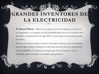 GRANDES INVENTORES DE
LA ELECTRICIDAD
 Samuel Morse: Morse fue un gran inventor. El telégrafo, producto de
su imaginación y su paciencia, ha sido indudablemente uno de los inventos más
plausibles y fundamentales del siglo XIX, y el cual sigue hoy prestando grandes
beneficios.
Producto de nuestro tiempo (al menos de tiempos recientes, pues su invención
data del siglo pasado), el telégrafo ha sido para nosotros lazo de comunicación
entre los pueblos. Un aparato, un sistema que nos ha acercado y nos ha
permitido estar en contacto con aquellos que queremos.
 
