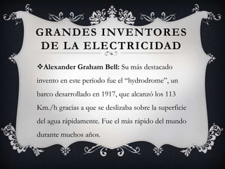 GRANDES INVENTORES
DE LA ELECTRICIDAD
Alexander Graham Bell: Su más destacado
invento en este período fue el “hydrodrome”, un
barco desarrollado en 1917, que alcanzó los 113
Km./h gracias a que se deslizaba sobre la superficie
del agua rápidamente. Fue el más rápido del mundo
durante muchos años.
 