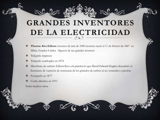 GRANDES INVENTORES
DE LA ELECTRICIDAD
 Thomas Alva Edison: inventor de más de 1000 inventos nació el 11 de febrero de 1867 en
Milan, Estados Unidos Algunos de sus grandes inventos:
 Telégrafo impresor
 Telégrafo cuadruplex en 1874
 Micrófono de carbón: Edison lleva a la práctica lo que David Edward Hughes descubrió: el
fenómeno de variación de resistencia de los gránulos de carbón al ser sometidos a presión.
 Fonógrafo en 1877
 Coche eléctrico en 1913
Entre muchos otros.
 