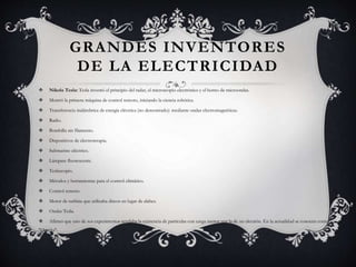 GRANDES INVENTORES
DE LA ELECTRICIDAD
 Nikola Tesla: Tesla inventó el principio del radar, el microscopio electrónico y el horno de microondas.
 Mostró la primera máquina de control remoto, iniciando la ciencia robótica.
 Transferencia inalámbrica de energía eléctrica (no demostrado): mediante ondas electromagnéticas.
 Radio.
 Bombilla sin filamento.
 Dispositivos de electroterapia.
 Submarino eléctrico.
 Lámpara fluorescente.
 Teslascopio.
 Métodos y herramientas para el control climático.
 Control remoto.
 Motor de turbina que utilizaba discos en lugar de alabes.
 Ondas Tesla.
 Afirmó que uno de sus experimentos revelaba la existencia de partículas con carga menor que la de un electrón. En la actualidad se conocen como
"Quarks".
 