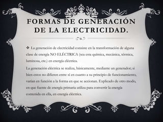 FORMAS DE GENERACIÓN
DE LA ELECTRICIDAD.
 La generación de electricidad consiste en la transformación de alguna
clase de energía NO ELÉCTRICA (sea esta química, mecánica, térmica,
luminosa, etc.) en energía eléctrica.
La generación eléctrica se realiza, básicamente, mediante un generador; si
bien estos no difieren entre sí en cuanto a su principio de funcionamiento,
varían en función a la forma en que se accionan. Explicado de otro modo,
en que fuente de energía primaria utiliza para convertir la energía
contenida en ella, en energía eléctrica.
 