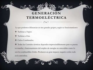 GENERACIÓN
TERMOELÉCTRICA
La que podemos diferenciar en tres grandes grupos, según su funcionamiento:
 Turbinas a Vapor.
 Turbinas a Gas.
 Ciclos Combinados.
 Todas las Centrales térmicas dependen imprescindiblemente para su puesta
en marcha y funcionamiento del empleo de energías no renovables como lo
son los combustibles fósiles. Producen un gran impacto negativo sobre todo
en la atmósfera.
 