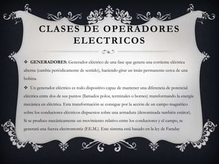 CLASES DE OPERADORES
ELECTRICOS
 GENERADORES: Generador eléctrico de una fase que genera una corriente eléctrica
alterna (cambia periódicamente de sentido), haciendo girar un imán permanente cerca de una
bobina.
 Un generador eléctrico es todo dispositivo capaz de mantener una diferencia de potencial
eléctrica entre dos de sus puntos (llamados polos, terminales o bornes) transformando la energía
mecánica en eléctrica. Esta transformación se consigue por la acción de un campo magnético
sobre los conductores eléctricos dispuestos sobre una armadura (denominada también estátor).
Si se produce mecánicamente un movimiento relativo entre los conductores y el campo, se
generará una fuerza electromotriz (F.E.M.). Este sistema está basado en la ley de Faraday
 
